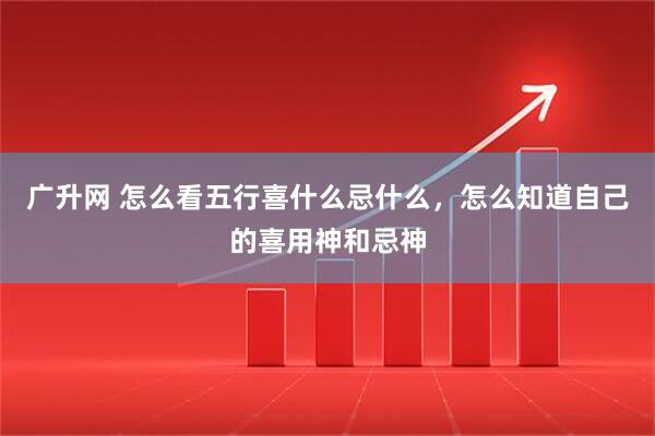 广升网 怎么看五行喜什么忌什么，怎么知道自己的喜用神和忌神