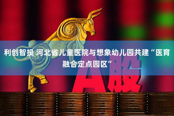 利创智投 河北省儿童医院与想象幼儿园共建“医育融合定点园区”