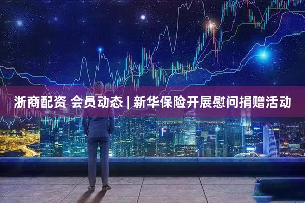 浙商配资 会员动态 | 新华保险开展慰问捐赠活动
