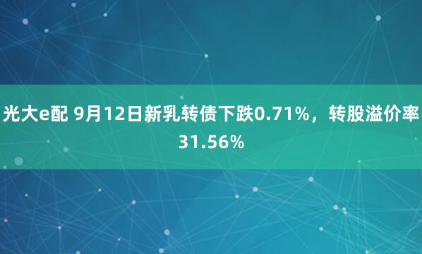 光大e配 9月12日新乳转债下跌0.71%，转股溢价率31.56%