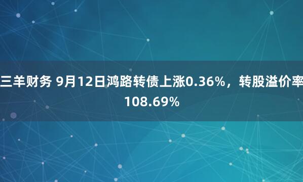 三羊财务 9月12日鸿路转债上涨0.36%，转股溢价率108.69%