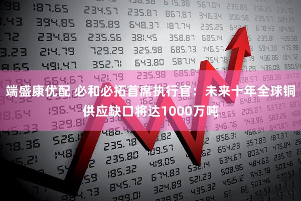 端盛康优配 必和必拓首席执行官：未来十年全球铜供应缺口将达1000万吨