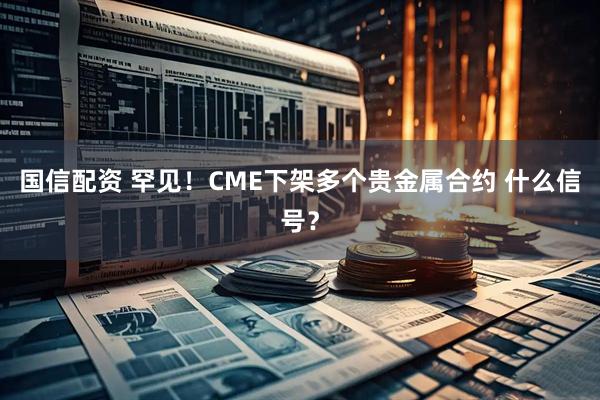 国信配资 罕见！CME下架多个贵金属合约 什么信号？