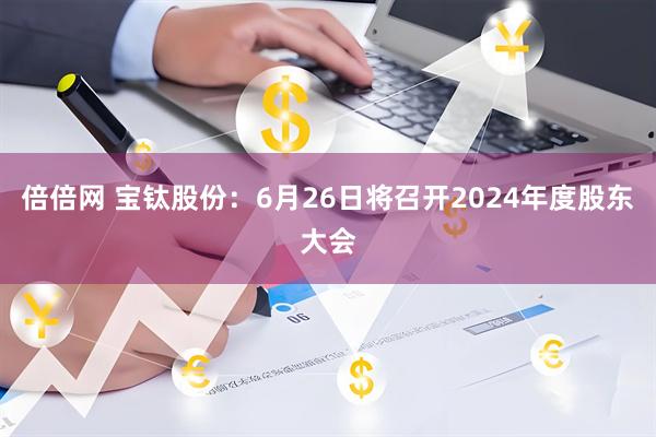 倍倍网 宝钛股份：6月26日将召开2024年度股东大会