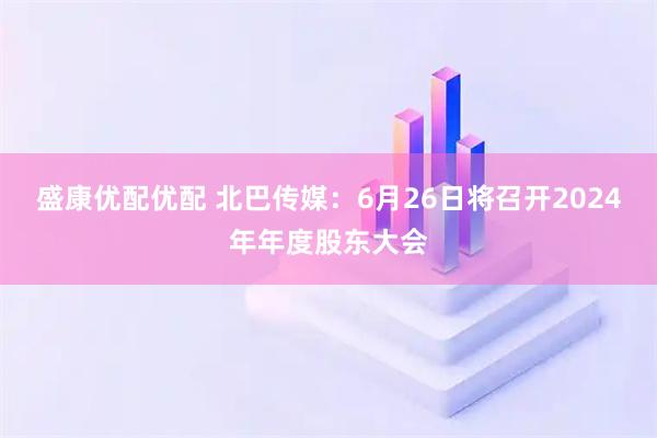 盛康优配优配 北巴传媒：6月26日将召开2024年年度股东大会