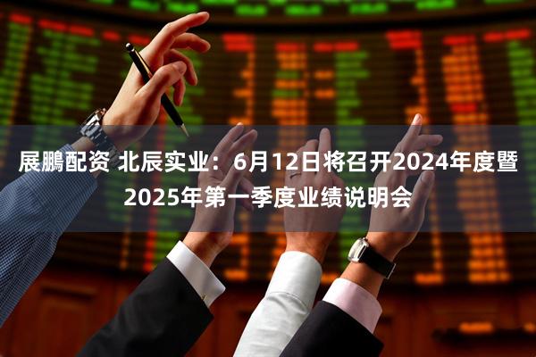 展鵬配资 北辰实业：6月12日将召开2024年度暨2025年第一季度业绩说明会