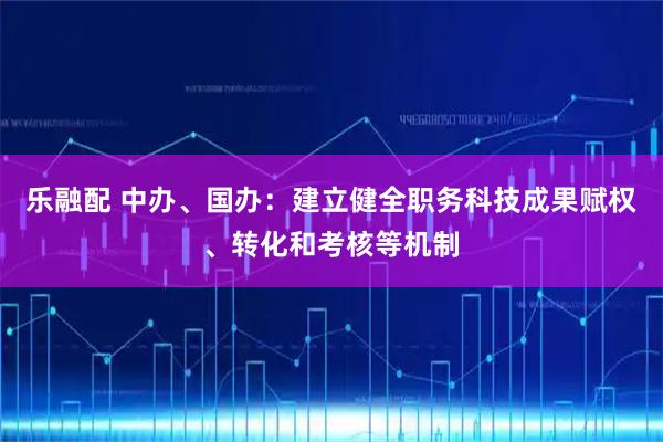 乐融配 中办、国办：建立健全职务科技成果赋权、转化和考核等机制