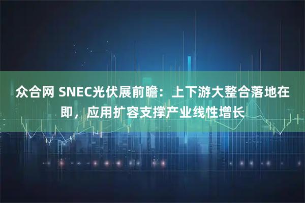众合网 SNEC光伏展前瞻：上下游大整合落地在即，应用扩容支撑产业线性增长
