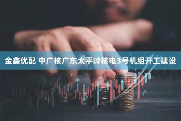 金鑫优配 中广核广东太平岭核电3号机组开工建设