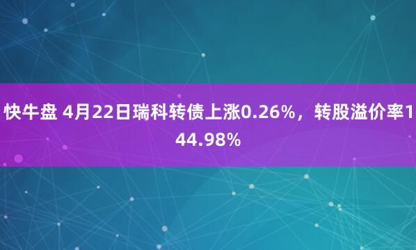 快牛盘 4月22日瑞科转债上涨0.26%，转股溢价率144.98%