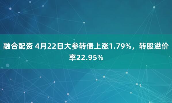 融合配资 4月22日大参转债上涨1.79%，转股溢价率22.95%