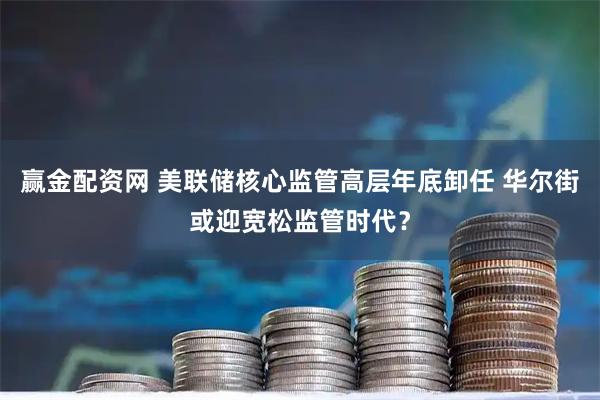 赢金配资网 美联储核心监管高层年底卸任 华尔街或迎宽松监管时代？