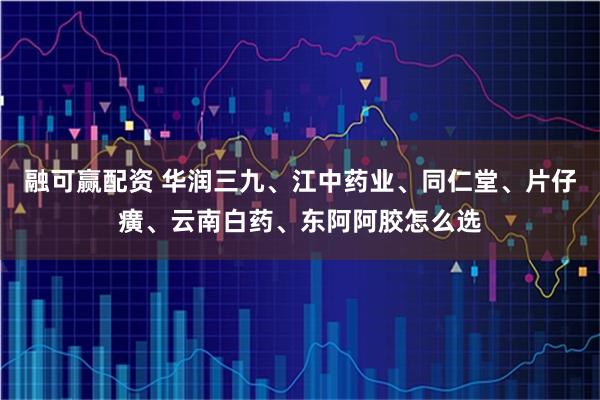 融可赢配资 华润三九、江中药业、同仁堂、片仔癀、云南白药、东阿阿胶怎么选