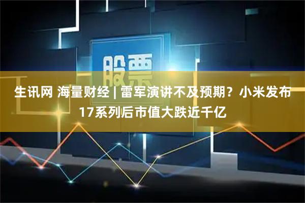 生讯网 海量财经 | 雷军演讲不及预期？小米发布17系列后市值大跌近千亿
