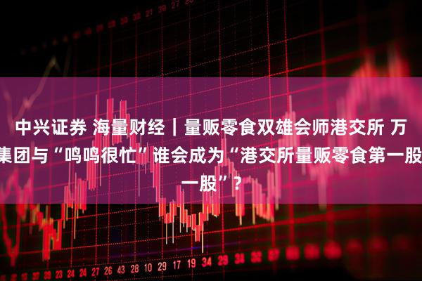 中兴证券 海量财经｜量贩零食双雄会师港交所 万辰集团与“鸣鸣很忙”谁会成为“港交所量贩零食第一股”？