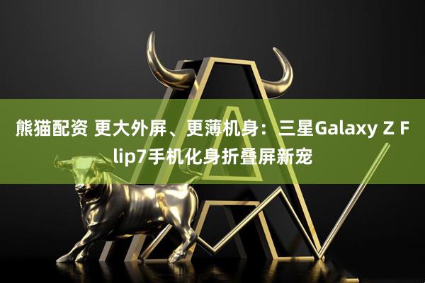 熊猫配资 更大外屏、更薄机身：三星Galaxy Z Flip7手机化身折叠屏新宠