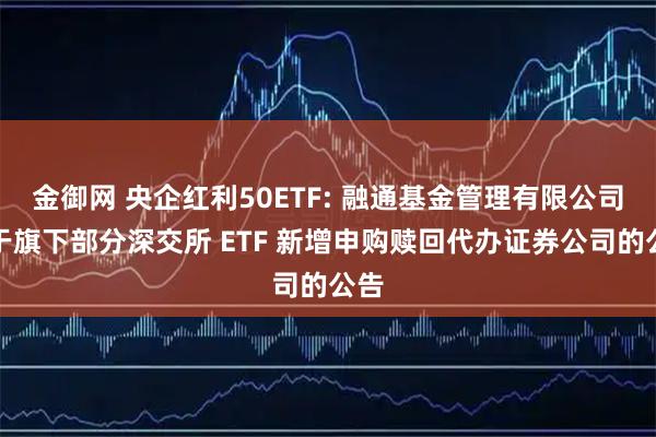 金御网 央企红利50ETF: 融通基金管理有限公司关于旗下部分深交所 ETF 新增申购赎回代办证券公司的公告