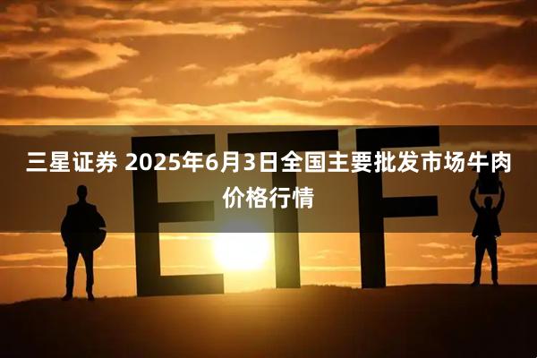 三星证券 2025年6月3日全国主要批发市场牛肉价格行情
