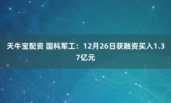 天牛宝配资 国科军工：12月26日获融资买入1.37亿元