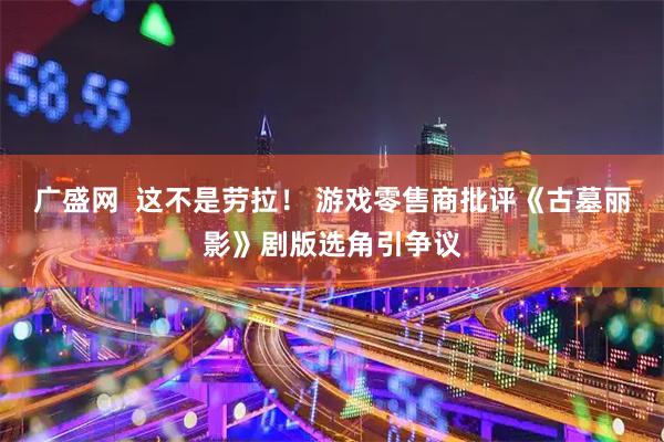 广盛网  这不是劳拉！ 游戏零售商批评《古墓丽影》剧版选角引争议
