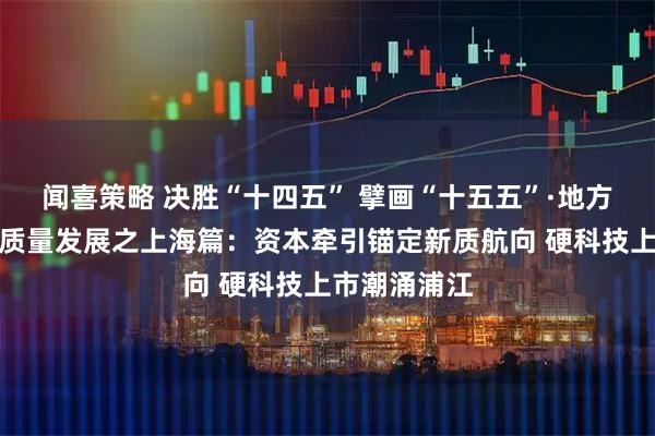 闻喜策略 决胜“十四五” 擘画“十五五”·地方资本市场高质量发展之上海篇：资本牵引锚定新质航向 硬科技上市潮涌浦江