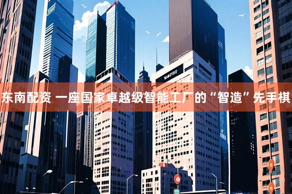 东南配资 一座国家卓越级智能工厂的“智造”先手棋