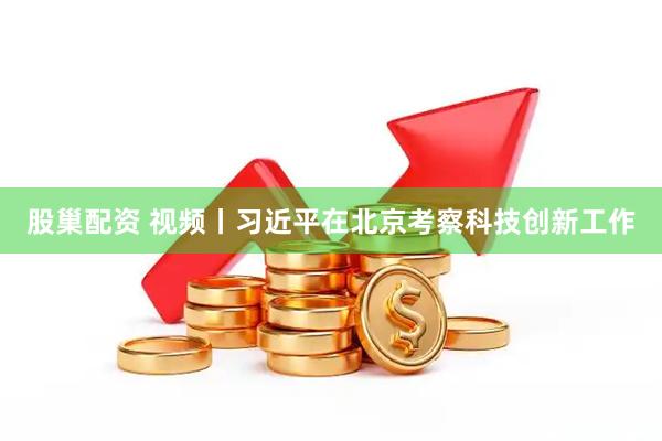 股巢配资 视频丨习近平在北京考察科技创新工作