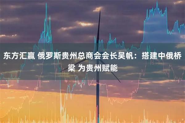 东方汇赢 俄罗斯贵州总商会会长吴帆：搭建中俄桥梁 为贵州赋能