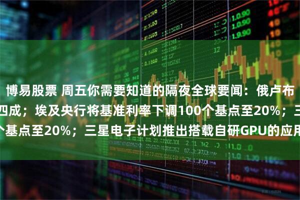 博易股票 周五你需要知道的隔夜全球要闻：俄卢布兑美元年初至今上涨超四成；埃及央行将基准利率下调100个基点至20%；三星电子计划推出搭载自研GPU的应用处理器