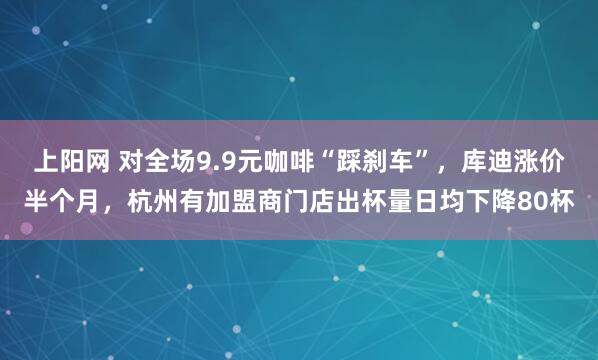 上阳网 对全场9.9元咖啡“踩刹车”，库迪涨价半个月，杭州有加盟商门店出杯量日均下降80杯