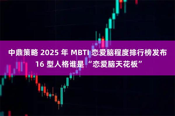 中鼎策略 2025 年 MBTI 恋爱脑程度排行榜发布 16 型人格谁是 “恋爱脑天花板”