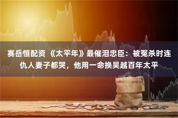 赛岳恒配资 《太平年》最催泪忠臣：被冤杀时连仇人妻子都哭，他用一命换吴越百年太平