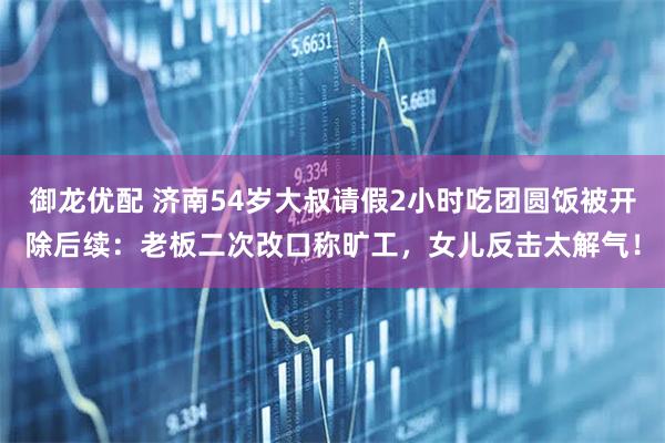 御龙优配 济南54岁大叔请假2小时吃团圆饭被开除后续：老板二次改口称旷工，女儿反击太解气！