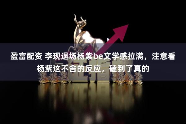 盈富配资 李现退场杨紫be文学感拉满，注意看杨紫这不舍的反应，磕到了真的