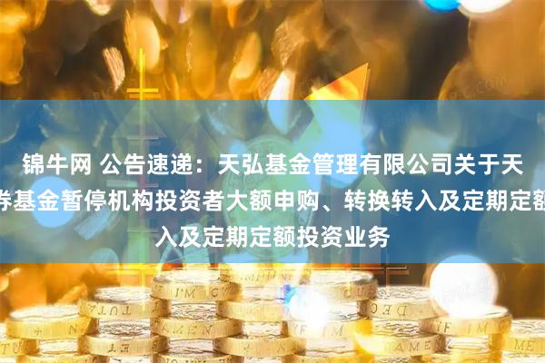 锦牛网 公告速递：天弘基金管理有限公司关于天弘信利债券基金暂停机构投资者大额申购、转换转入及定期定额投资业务