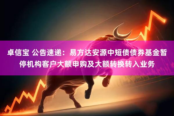卓信宝 公告速递：易方达安源中短债债券基金暂停机构客户大额申购及大额转换转入业务